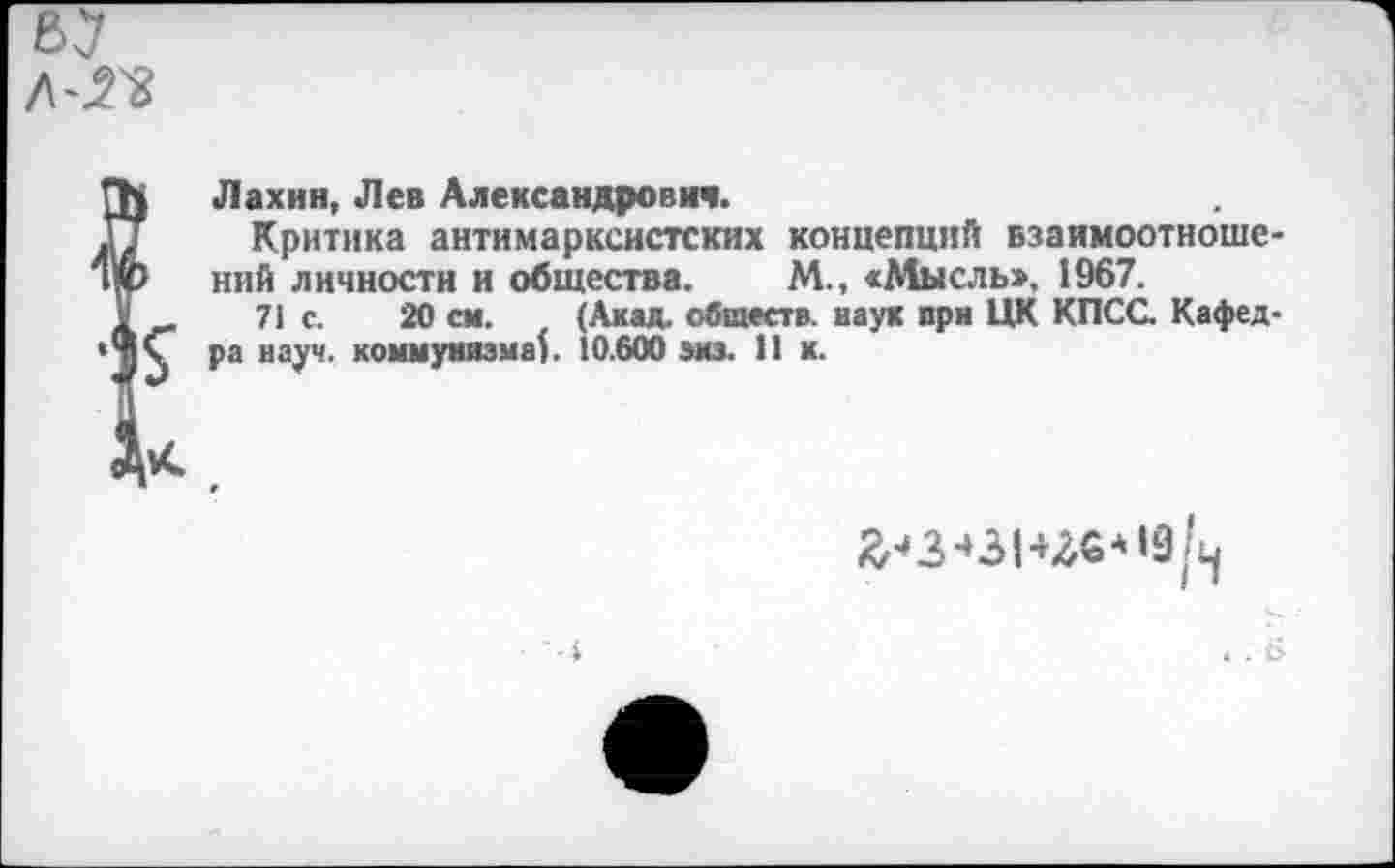 ﻿Лахин, Лев Александрович.
Критика антимарксистских концепций взаимоотношений личности и общества. М., «Мысль», 1967.
71 с. 20 см. (Акад, обществ, наук при ЦК КПСС Кафедра науч, коммунизма). 10.600 эиз. 1! к.
X.